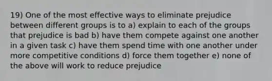 19) One of the most effective ways to eliminate prejudice between different groups is to a) explain to each of the groups that prejudice is bad b) have them compete against one another in a given task c) have them spend time with one another under more competitive conditions d) force them together e) none of the above will work to reduce prejudice