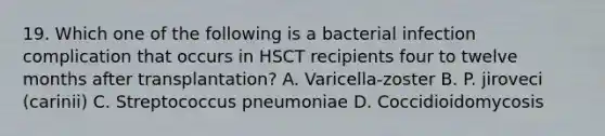 19. Which one of the following is a bacterial infection complication that occurs in HSCT recipients four to twelve months after transplantation? A. Varicella-zoster B. P. jiroveci (carinii) C. Streptococcus pneumoniae D. Coccidioidomycosis