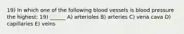 19) In which one of the following blood vessels is blood pressure the highest: 19) ______ A) arterioles B) arteries C) vena cava D) capillaries E) veins