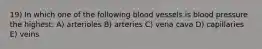 19) In which one of the following blood vessels is blood pressure the highest: A) arterioles B) arteries C) vena cava D) capillaries E) veins