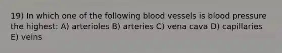 19) In which one of the following <a href='https://www.questionai.com/knowledge/kZJ3mNKN7P-blood-vessels' class='anchor-knowledge'>blood vessels</a> is blood pressure the highest: A) arterioles B) arteries C) vena cava D) capillaries E) veins