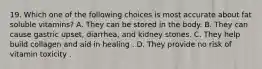 19. Which one of the following choices is most accurate about fat soluble vitamins? A. They can be stored in the body. B. They can cause gastric upset, diarrhea, and kidney stones. C. They help build collagen and aid in healing . D. They provide no risk of vitamin toxicity .