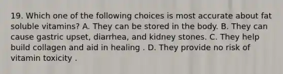 19. Which one of the following choices is most accurate about fat soluble vitamins? A. They can be stored in the body. B. They can cause gastric upset, diarrhea, and kidney stones. C. They help build collagen and aid in healing . D. They provide no risk of vitamin toxicity .