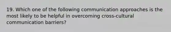 19. Which one of the following communication approaches is the most likely to be helpful in overcoming cross-cultural <a href='https://www.questionai.com/knowledge/k4SbbuBtGP-communication-barriers' class='anchor-knowledge'>communication barriers</a>?