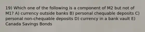 19) Which one of the following is a component of M2 but not of M1? A) currency outside banks B) personal chequable deposits C) personal non-chequable deposits D) currency in a bank vault E) Canada Savings Bonds