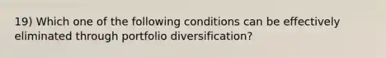 19) Which one of the following conditions can be effectively eliminated through portfolio diversification?