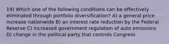 19) Which one of the following conditions can be effectively eliminated through portfolio diversification? A) a general price increase nationwide B) an interest rate reduction by the Federal Reserve C) increased government regulation of auto emissions D) change in the political party that controls Congress