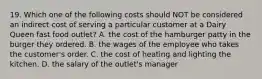 19. Which one of the following costs should NOT be considered an indirect cost of serving a particular customer at a Dairy Queen fast food outlet? A. the cost of the hamburger patty in the burger they ordered. B. the wages of the employee who takes the customer's order. C. the cost of heating and lighting the kitchen. D. the salary of the outlet's manager