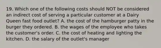 19. Which one of the following costs should NOT be considered an indirect cost of serving a particular customer at a Dairy Queen fast food outlet? A. the cost of the hamburger patty in the burger they ordered. B. the wages of the employee who takes the customer's order. C. the cost of heating and lighting the kitchen. D. the salary of the outlet's manager