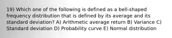 19) Which one of the following is defined as a bell-shaped frequency distribution that is defined by its average and its standard deviation? A) Arithmetic average return B) Variance C) Standard deviation D) Probability curve E) Normal distribution