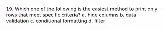 19. Which one of the following is the easiest method to print only rows that meet specific criteria? a. hide columns b. data validation c. conditional formatting d. filter