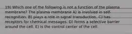 19) Which one of the following is not a function of the plasma membrane? The plasma membrane A) is involved in self-recognition. B) plays a role in signal transduction. C) has receptors for chemical messages. D) forms a selective barrier around the cell. E) is the control center of the cell.