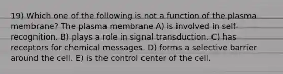 19) Which one of the following is not a function of the plasma membrane? The plasma membrane A) is involved in self-recognition. B) plays a role in signal transduction. C) has receptors for chemical messages. D) forms a selective barrier around the cell. E) is the control center of the cell.