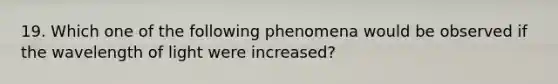 19. Which one of the following phenomena would be observed if the wavelength of light were increased?