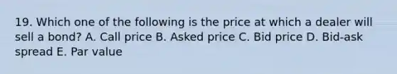 19. Which one of the following is the price at which a dealer will sell a bond? A. Call price B. Asked price C. Bid price D. Bid-ask spread E. Par value