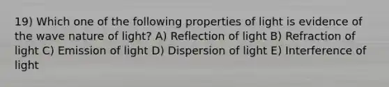 19) Which one of the following properties of light is evidence of the wave nature of light? A) Reflection of light B) Refraction of light C) Emission of light D) Dispersion of light E) Interference of light