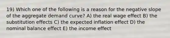 19) Which one of the following is a reason for the negative slope of the aggregate demand curve? A) the real wage effect B) the substitution effects C) the expected inflation effect D) the nominal balance effect E) the income effect