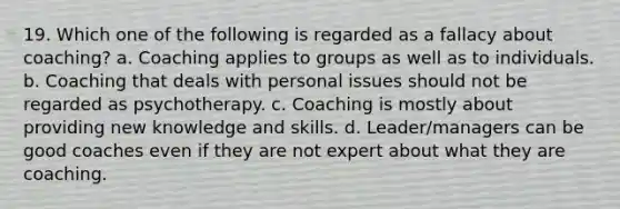 19. Which one of the following is regarded as a fallacy about coaching? a. Coaching applies to groups as well as to individuals. b. Coaching that deals with personal issues should not be regarded as psychotherapy. c. Coaching is mostly about providing new knowledge and skills. d. Leader/managers can be good coaches even if they are not expert about what they are coaching.