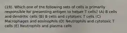 (19). Which one of the following sets of cells is primarily responsible for presenting antigen to helper T cells? (A) B cells and dendritic cells (B) B cells and cytotoxic T cells (C) Macrophages and eosinophils (D) Neutrophils and cytotoxic T cells (E) Neutrophils and plasma cells