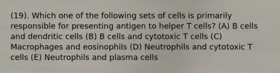 (19). Which one of the following sets of cells is primarily responsible for presenting antigen to helper T cells? (A) B cells and dendritic cells (B) B cells and cytotoxic T cells (C) Macrophages and eosinophils (D) Neutrophils and cytotoxic T cells (E) Neutrophils and plasma cells