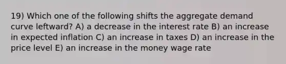 19) Which one of the following shifts the aggregate demand curve leftward? A) a decrease in the interest rate B) an increase in expected inflation C) an increase in taxes D) an increase in the price level E) an increase in the money wage rate