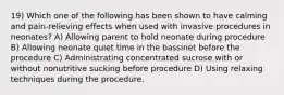 19) Which one of the following has been shown to have calming and pain-relieving effects when used with invasive procedures in neonates? A) Allowing parent to hold neonate during procedure B) Allowing neonate quiet time in the bassinet before the procedure C) Administrating concentrated sucrose with or without nonutritive sucking before procedure D) Using relaxing techniques during the procedure.