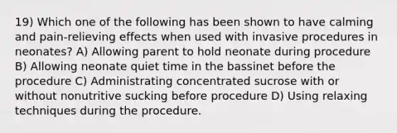 19) Which one of the following has been shown to have calming and pain-relieving effects when used with invasive procedures in neonates? A) Allowing parent to hold neonate during procedure B) Allowing neonate quiet time in the bassinet before the procedure C) Administrating concentrated sucrose with or without nonutritive sucking before procedure D) Using relaxing techniques during the procedure.