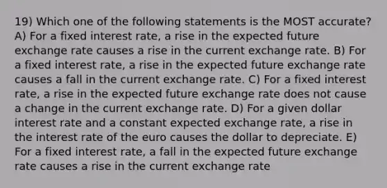 19) Which one of the following statements is the MOST accurate? A) For a fixed interest rate, a rise in the expected future exchange rate causes a rise in the current exchange rate. B) For a fixed interest rate, a rise in the expected future exchange rate causes a fall in the current exchange rate. C) For a fixed interest rate, a rise in the expected future exchange rate does not cause a change in the current exchange rate. D) For a given dollar interest rate and a constant expected exchange rate, a rise in the interest rate of the euro causes the dollar to depreciate. E) For a fixed interest rate, a fall in the expected future exchange rate causes a rise in the current exchange rate