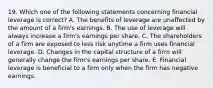 19. Which one of the following statements concerning financial leverage is correct? A. The benefits of leverage are unaffected by the amount of a firm's earnings. B. The use of leverage will always increase a firm's earnings per share. C. The shareholders of a firm are exposed to less risk anytime a firm uses financial leverage. D. Changes in the capital structure of a firm will generally change the firm's earnings per share. E. Financial leverage is beneficial to a firm only when the firm has negative earnings.