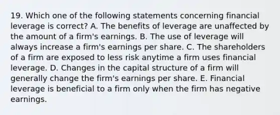 19. Which one of the following statements concerning financial leverage is correct? A. The benefits of leverage are unaffected by the amount of a firm's earnings. B. The use of leverage will always increase a firm's earnings per share. C. The shareholders of a firm are exposed to less risk anytime a firm uses financial leverage. D. Changes in the capital structure of a firm will generally change the firm's earnings per share. E. Financial leverage is beneficial to a firm only when the firm has negative earnings.