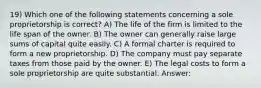 19) Which one of the following statements concerning a sole proprietorship is correct? A) The life of the firm is limited to the life span of the owner. B) The owner can generally raise large sums of capital quite easily. C) A formal charter is required to form a new proprietorship. D) The company must pay separate taxes from those paid by the owner. E) The legal costs to form a sole proprietorship are quite substantial. Answer: