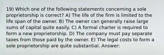 19) Which one of the following statements concerning a sole proprietorship is correct? A) The life of the firm is limited to the life span of the owner. B) The owner can generally raise large sums of capital quite easily. C) A formal charter is required to form a new proprietorship. D) The company must pay separate taxes from those paid by the owner. E) The legal costs to form a sole proprietorship are quite substantial. Answer: