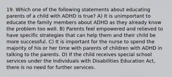 19. Which one of the following statements about educating parents of a child with ADHD is true? A) It is unimportant to educate the family members about ADHD as they already know the problem too well. B) Parents feel empowered and relieved to have specific strategies that can help them and their child be more successful. C) It is important for the nurse to spend the majority of his or her time with parents of children with ADHD in talking to the parents. D) If the child receives special school services under the Individuals with Disabilities Education Act, there is no need for further services.