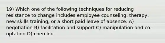 19) Which one of the following techniques for reducing resistance to change includes employee counseling, therapy, new skills training, or a short paid leave of absence. A) negotiation B) facilitation and support C) manipulation and co-optation D) coercion