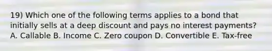 19) Which one of the following terms applies to a bond that initially sells at a deep discount and pays no interest payments? A. Callable B. Income C. Zero coupon D. Convertible E. Tax-free