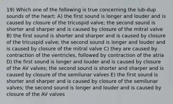 19) Which one of the following is true concerning the lub-dup sounds of the heart: A) the first sound is longer and louder and is caused by closure of the tricuspid valve; the second sound is shorter and sharper and is caused by closure of the mitral valve B) the first sound is shorter and sharper and is caused by closure of the tricuspid valve; the second sound is longer and louder and is caused by closure of the mitral valve C) they are caused by contraction of the ventricles, followed by contraction of the atria D) the first sound is longer and louder and is caused by closure of the AV valves; the second sound is shorter and sharper and is caused by closure of the semilunar valves E) the first sound is shorter and sharper and is caused by closure of the semilunar valves; the second sound is longer and louder and is caused by closure of the AV valves