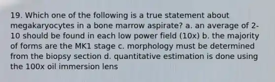 19. Which one of the following is a true statement about megakaryocytes in a bone marrow aspirate? a. an average of 2-10 should be found in each low power field (10x) b. the majority of forms are the MK1 stage c. morphology must be determined from the biopsy section d. quantitative estimation is done using the 100x oil immersion lens