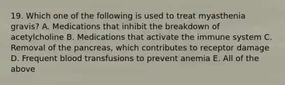 19. Which one of the following is used to treat myasthenia gravis? A. Medications that inhibit the breakdown of acetylcholine B. Medications that activate the immune system C. Removal of the pancreas, which contributes to receptor damage D. Frequent blood transfusions to prevent anemia E. All of the above