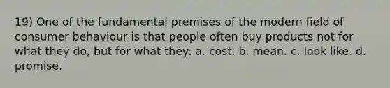 19) One of the fundamental premises of the modern field of consumer behaviour is that people often buy products not for what they do, but for what they: a. cost. b. mean. c. look like. d. promise.