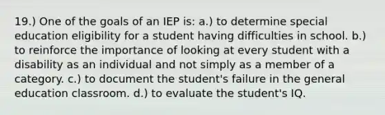 19.) One of the goals of an IEP is: a.) to determine special education eligibility for a student having difficulties in school. b.) to reinforce the importance of looking at every student with a disability as an individual and not simply as a member of a category. c.) to document the student's failure in the general education classroom. d.) to evaluate the student's IQ.