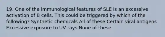 19. One of the immunological features of SLE is an excessive activation of B cells. This could be triggered by which of the following? Synthetic chemicals All of these Certain viral antigens Excessive exposure to UV rays None of these