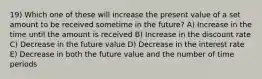 19) Which one of these will increase the present value of a set amount to be received sometime in the future? A) Increase in the time until the amount is received B) Increase in the discount rate C) Decrease in the future value D) Decrease in the interest rate E) Decrease in both the future value and the number of time periods