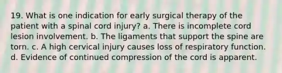 19. What is one indication for early surgical therapy of the patient with a spinal cord injury? a. There is incomplete cord lesion involvement. b. The ligaments that support the spine are torn. c. A high cervical injury causes loss of respiratory function. d. Evidence of continued compression of the cord is apparent.