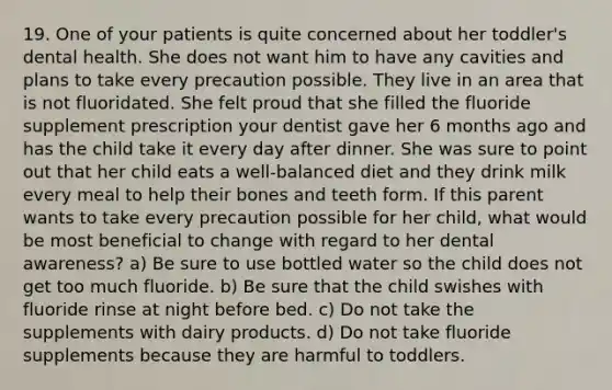 19. One of your patients is quite concerned about her toddler's dental health. She does not want him to have any cavities and plans to take every precaution possible. They live in an area that is not fluoridated. She felt proud that she filled the fluoride supplement prescription your dentist gave her 6 months ago and has the child take it every day after dinner. She was sure to point out that her child eats a well-balanced diet and they drink milk every meal to help their bones and teeth form. If this parent wants to take every precaution possible for her child, what would be most beneficial to change with regard to her dental awareness? a) Be sure to use bottled water so the child does not get too much fluoride. b) Be sure that the child swishes with fluoride rinse at night before bed. c) Do not take the supplements with dairy products. d) Do not take fluoride supplements because they are harmful to toddlers.