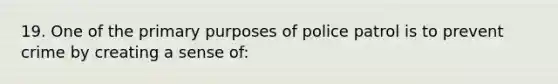 19. One of the primary purposes of police patrol is to prevent crime by creating a sense of: