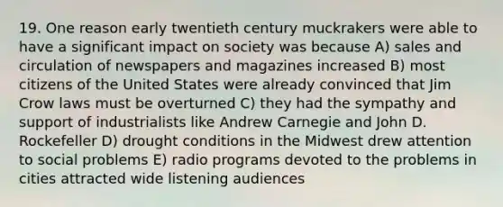 19. One reason early twentieth century muckrakers were able to have a significant impact on society was because A) sales and circulation of newspapers and magazines increased B) most citizens of the United States were already convinced that Jim Crow laws must be overturned C) they had the sympathy and support of industrialists like Andrew Carnegie and John D. Rockefeller D) drought conditions in the Midwest drew attention to social problems E) radio programs devoted to the problems in cities attracted wide listening audiences