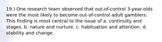 19.) One research team observed that out-of-control 3-year-olds were the most likely to become out-of-control adult gamblers. This finding is most central to the issue of a. continuity and stages. b. nature and nurture. c. habituation and attention. d. stability and change.