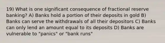 19) What is one significant consequence of fractional reserve banking? A) Banks hold a portion of their deposits in gold B) Banks can serve the withdrawals of all their depositors C) Banks can only lend an amount equal to its deposits D) Banks are vulnerable to "panics" or "bank runs"