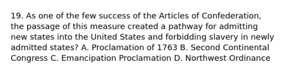 19. As one of the few success of the Articles of Confederation, the passage of this measure created a pathway for admitting new states into the United States and forbidding slavery in newly admitted states? A. Proclamation of 1763 B. Second Continental Congress C. Emancipation Proclamation D. Northwest Ordinance