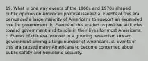 19. What is one way events of the 1960s and 1970s shaped public opinion on American political issues? a. Events of this era persuaded a large majority of Americans to support an expanded role for government. b. Events of this era led to positive attitudes toward government and its role in their lives for most Americans. c. Events of this era resulted in a growing pessimism toward government among a large number of Americans. d. Events of this era caused many Americans to become concerned about public safety and homeland security.